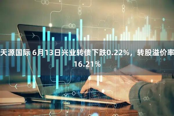 天源国际 6月13日兴业转债下跌0.22%，转股溢价率16.21%