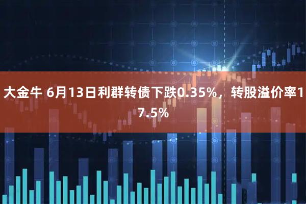 大金牛 6月13日利群转债下跌0.35%，转股溢价率17.5%