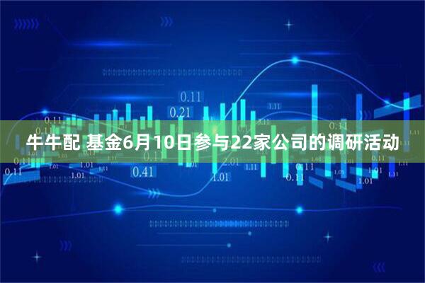牛牛配 基金6月10日参与22家公司的调研活动