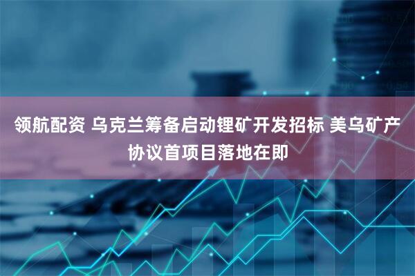 领航配资 乌克兰筹备启动锂矿开发招标 美乌矿产协议首项目落地在即