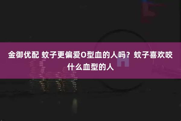 金御优配 蚊子更偏爱O型血的人吗？蚊子喜欢咬什么血型的人