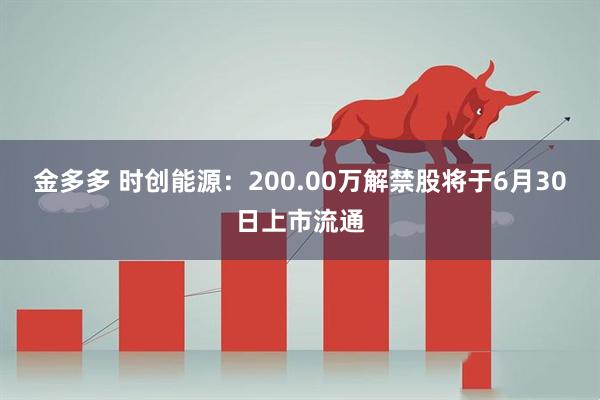 金多多 时创能源：200.00万解禁股将于6月30日上市流通