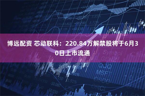 博远配资 芯动联科：220.84万解禁股将于6月30日上市流通