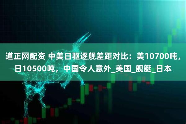 道正网配资 中美日驱逐舰差距对比：美10700吨，日10500吨，中国令人意外_美国_舰艇_日本