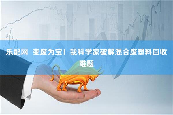 乐配网  变废为宝！我科学家破解混合废塑料回收难题