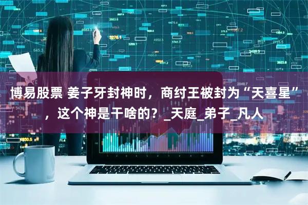 博易股票 姜子牙封神时，商纣王被封为“天喜星”，这个神是干啥的？_天庭_弟子_凡人