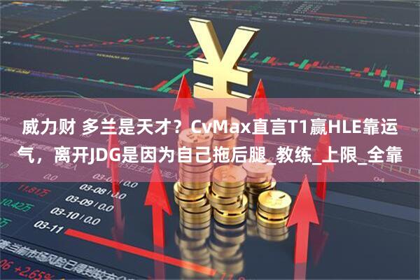 威力财 多兰是天才？CvMax直言T1赢HLE靠运气，离开JDG是因为自己拖后腿_教练_上限_全靠