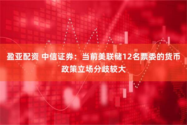 盈亚配资 中信证券：当前美联储12名票委的货币政策立场分歧较大