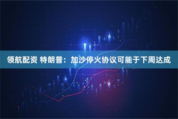 领航配资 特朗普：加沙停火协议可能于下周达成