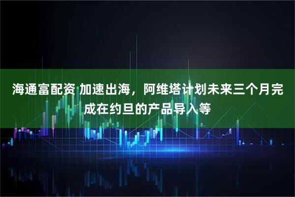 海通富配资 加速出海，阿维塔计划未来三个月完成在约旦的产品导入等