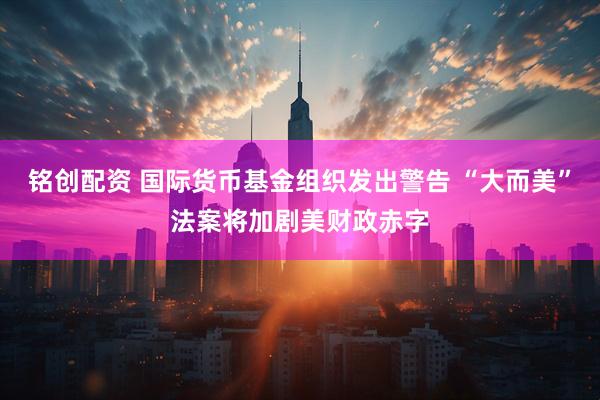 铭创配资 国际货币基金组织发出警告 “大而美”法案将加剧美财政赤字