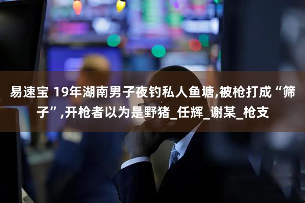 易速宝 19年湖南男子夜钓私人鱼塘,被枪打成“筛子”,开枪者以为是野猪_任辉_谢某_枪支