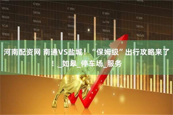 河南配资网 南通VS盐城！“保姆级”出行攻略来了！_如皋_停车场_服务
