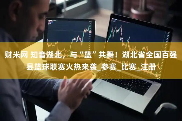 财米网 知音湖北，与“篮”共舞！湖北省全国百强县篮球联赛火热来袭_参赛_比赛_注册