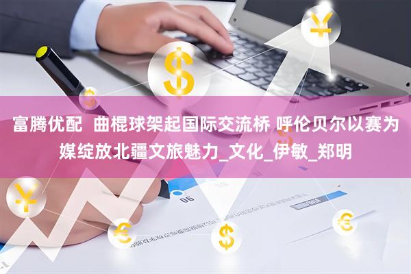 富腾优配  曲棍球架起国际交流桥 呼伦贝尔以赛为媒绽放北疆文旅魅力_文化_伊敏_郑明
