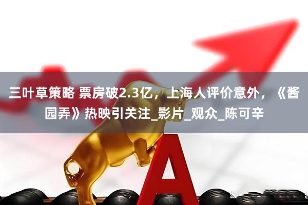 三叶草策略 票房破2.3亿，上海人评价意外，《酱园弄》热映引关注_影片_观众_陈可辛