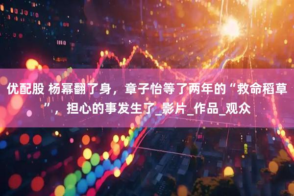 优配股 杨幂翻了身，章子怡等了两年的“救命稻草”，担心的事发生了_影片_作品_观众