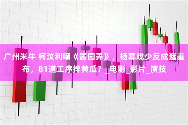 广州米牛 柯汶利嘲《酱园弄》，杨幂戏少反成遮羞布，81道工序拌黄瓜？_电影_影片_演技