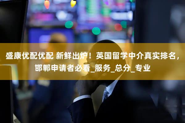 盛康优配优配 新鲜出炉！英国留学中介真实排名，邯郸申请者必看_服务_总分_专业