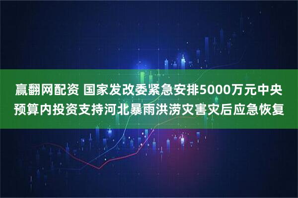 赢翻网配资 国家发改委紧急安排5000万元中央预算内投资支持河北暴雨洪涝灾害灾后应急恢复