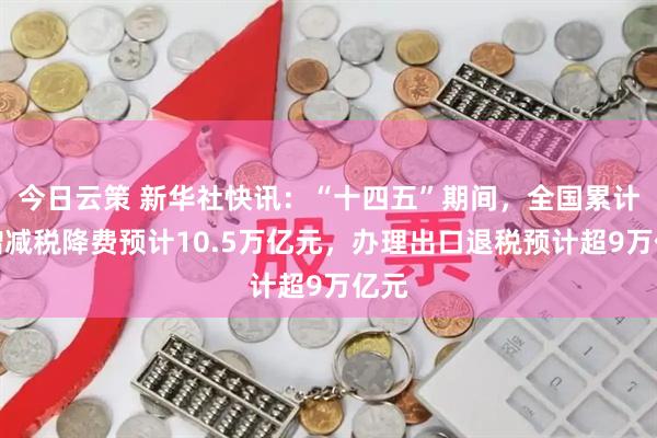 今日云策 新华社快讯：“十四五”期间，全国累计新增减税降费预计10.5万亿元，办理出口退税预计超9万亿元