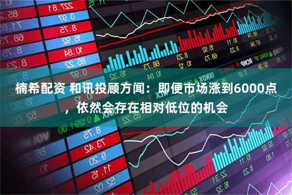 楠希配资 和讯投顾方闻：即便市场涨到6000点，依然会存在相对低位的机会
