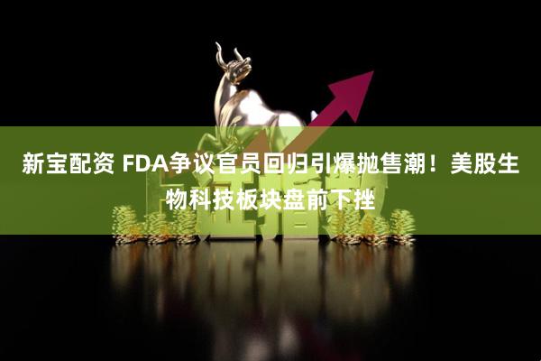 新宝配资 FDA争议官员回归引爆抛售潮！美股生物科技板块盘前下挫