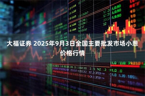 大福证券 2025年9月3日全国主要批发市场小葱价格行情