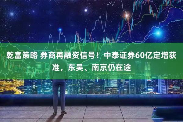 乾富策略 券商再融资信号！中泰证券60亿定增获准，东吴、南京仍在途