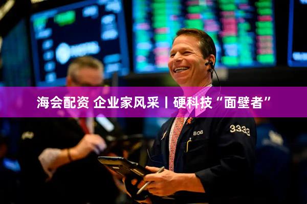 海会配资 企业家风采丨硬科技“面壁者”