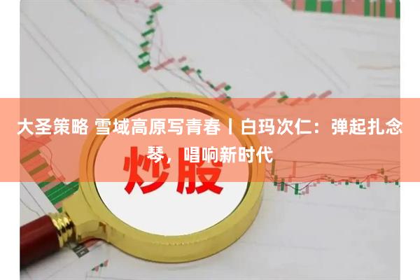 大圣策略 雪域高原写青春丨白玛次仁：弹起扎念琴，唱响新时代