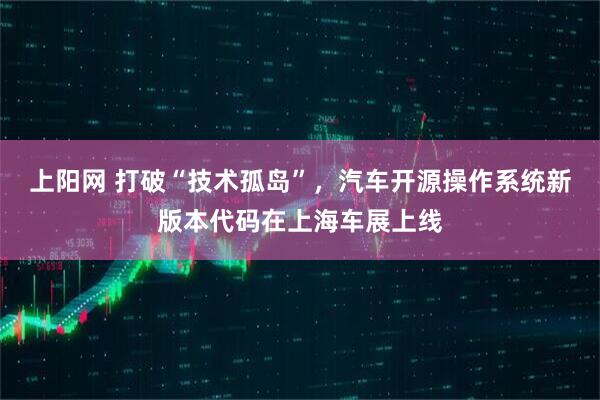 上阳网 打破“技术孤岛”，汽车开源操作系统新版本代码在上海车展上线