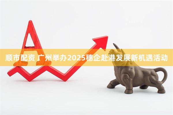 顺市配资 广州举办2025穗企赴港发展新机遇活动
