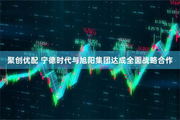 聚创优配 宁德时代与旭阳集团达成全面战略合作