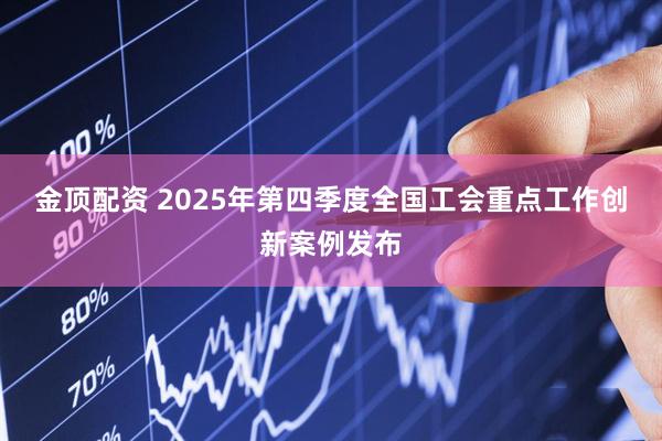金顶配资 2025年第四季度全国工会重点工作创新案例发布