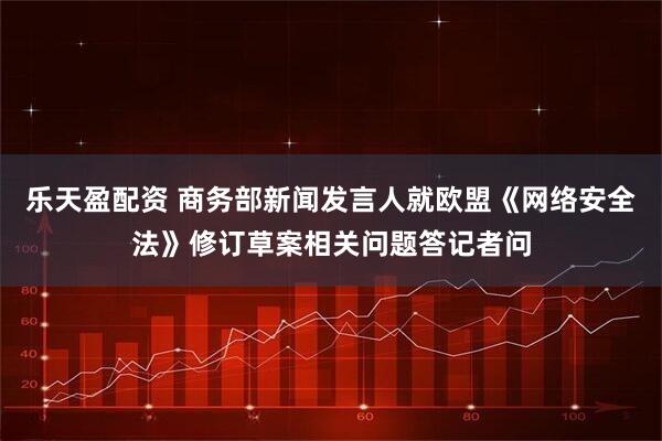 乐天盈配资 商务部新闻发言人就欧盟《网络安全法》修订草案相关问题答记者问