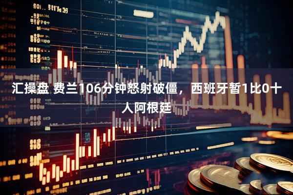 汇操盘 费兰106分钟怒射破僵,西班牙暂1比0十人阿根廷